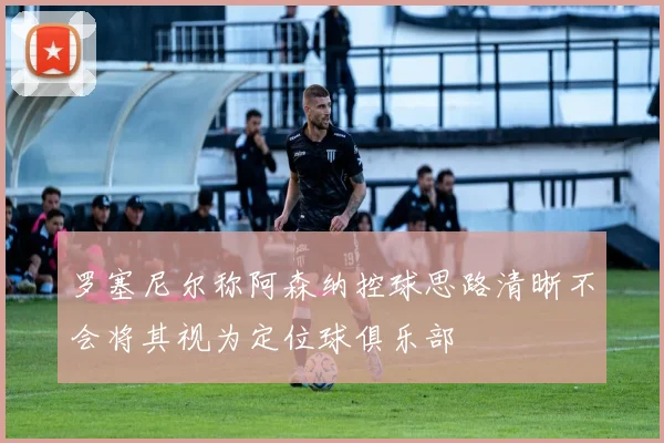 罗塞尼尔称阿森纳控球思路清晰不会将其视为定位球俱乐部