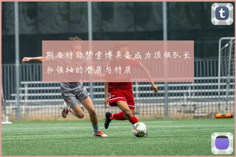 斯洛特称赞索博具备成为顶级队长和领袖的潜质与特质