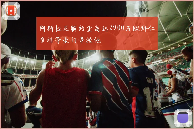 阿斯拉尼解约金高达2900万欧拜仁多特等豪门争抢他