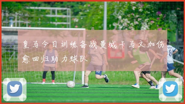 皇马今日训练备战曼城卡马文加伤愈回归助力球队