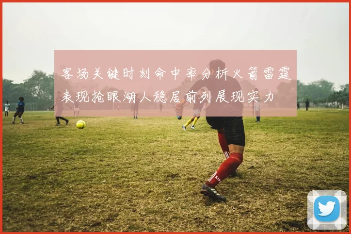 客场关键时刻命中率分析火箭雷霆表现抢眼湖人稳居前列展现实力