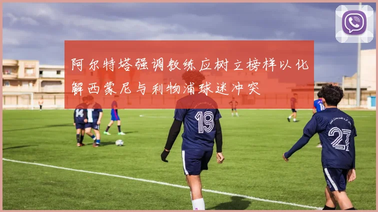 阿尔特塔强调教练应树立榜样以化解西蒙尼与利物浦球迷冲突
