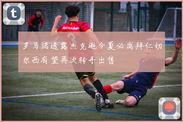 罗马诺透露杰克逊今夏必离拜仁切尔西有望再次转手出售