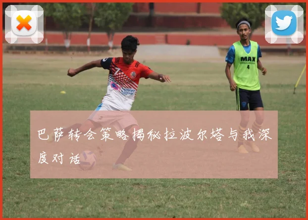 巴萨转会策略揭秘拉波尔塔与我深度对话