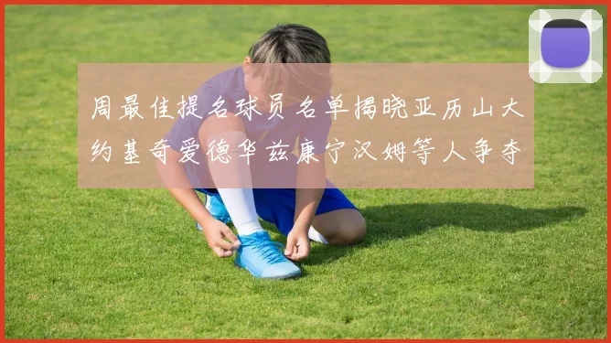 周最佳提名球员名单揭晓亚历山大约基奇爱德华兹康宁汉姆等人争夺荣誉