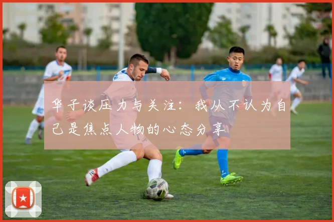 华子谈压力与关注：我从不认为自己是焦点人物的心态分享