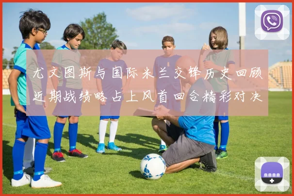 尤文图斯与国际米兰交锋历史回顾近期战绩略占上风首回合精彩对决回顾