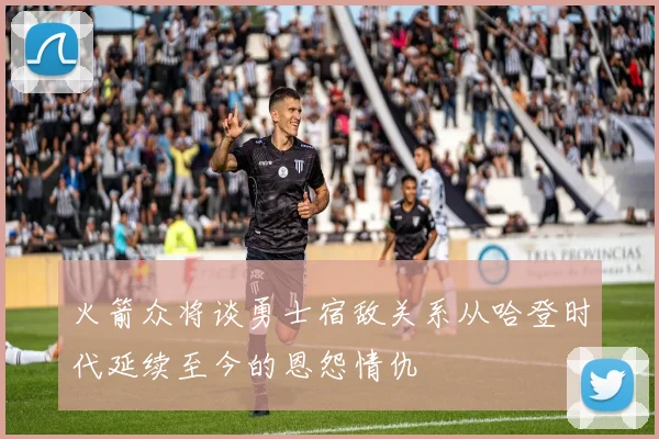 火箭众将谈勇士宿敌关系从哈登时代延续至今的恩怨情仇