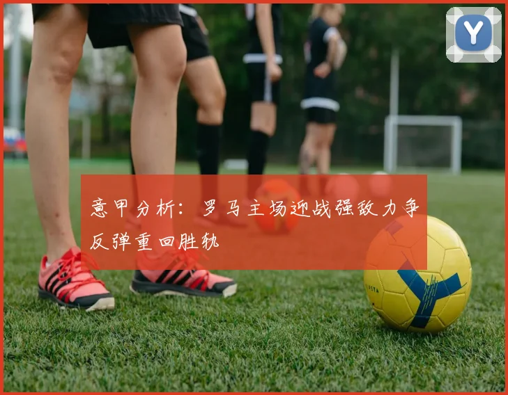 意甲分析：罗马主场迎战强敌力争反弹重回胜轨