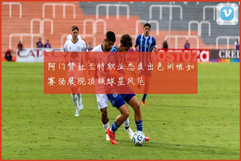 阿门赞杜兰特职业态度出色训练如赛场展现顶级球星风范