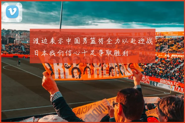 渡边表示中国男篮将全力以赴迎战日本我们信心十足争取胜利